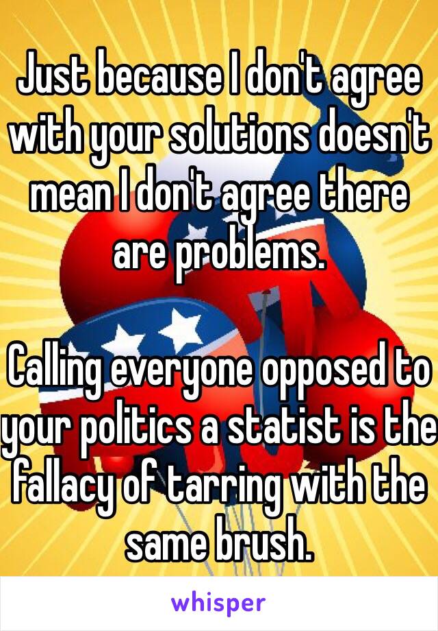 Just because I don't agree with your solutions doesn't mean I don't agree there are problems. 

Calling everyone opposed to your politics a statist is the fallacy of tarring with the same brush. 