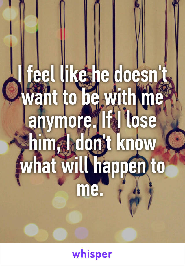 I feel like he doesn't want to be with me anymore. If I lose him, I don't know what will happen to me. 