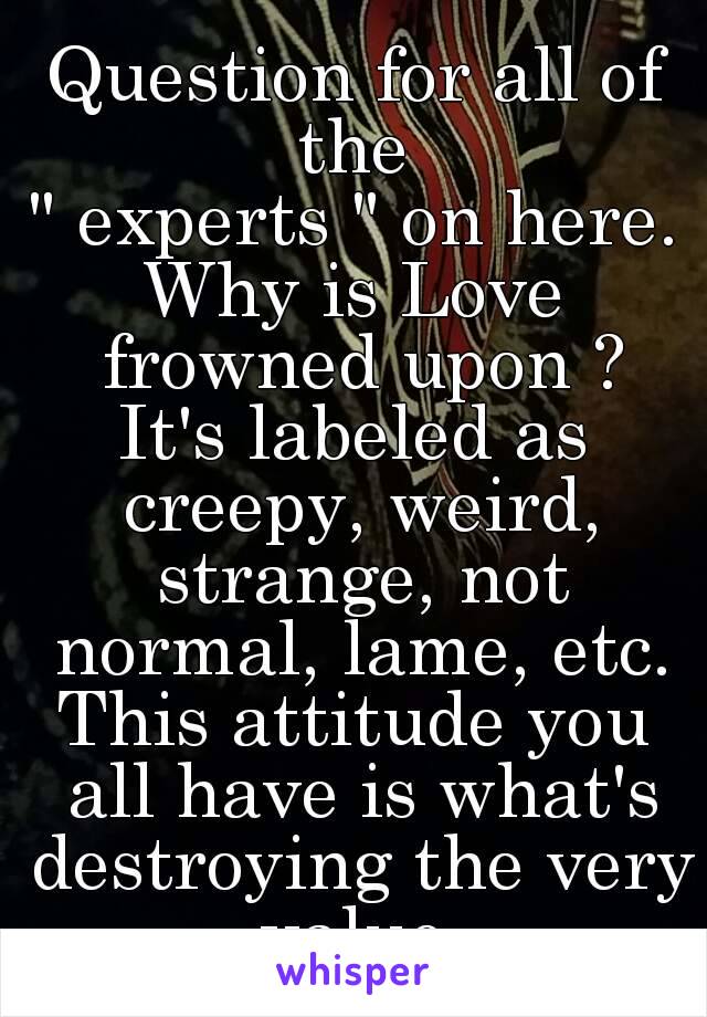 Question for all of the 
" experts " on here.
Why is Love frowned upon ?
It's labeled as creepy, weird, strange, not normal, lame, etc.
This attitude you all have is what's destroying the very value.