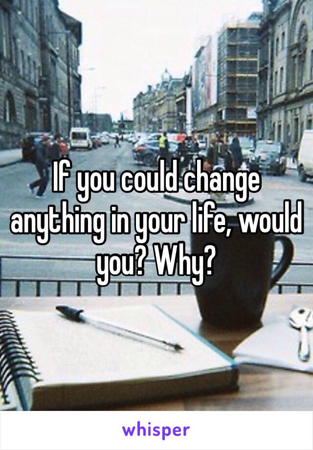 If you could change anything in your life, would you? Why?