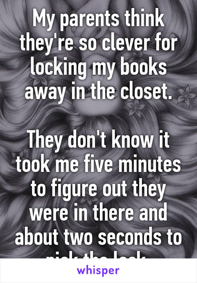 My parents think they're so clever for locking my books away in the closet.

They don't know it took me five minutes to figure out they were in there and about two seconds to pick the lock.