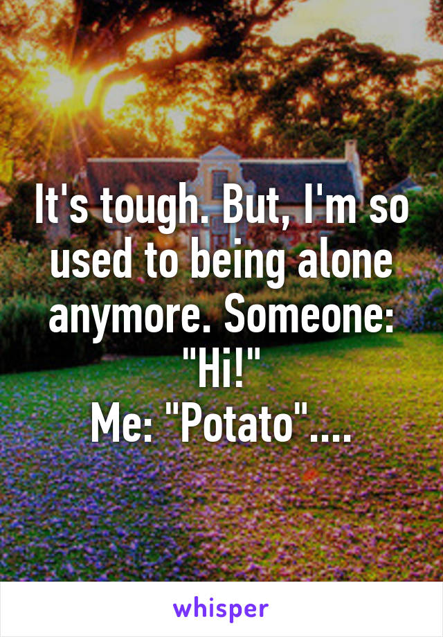 It's tough. But, I'm so used to being alone anymore. Someone: "Hi!"
Me: "Potato"....