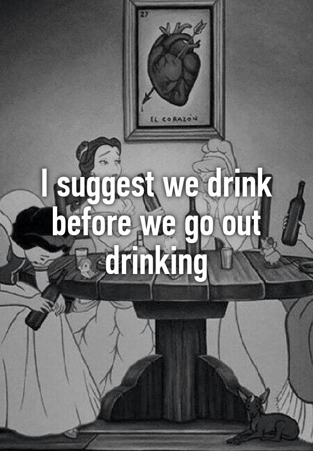 I Suggest We Drink Before We Go Out Drinking