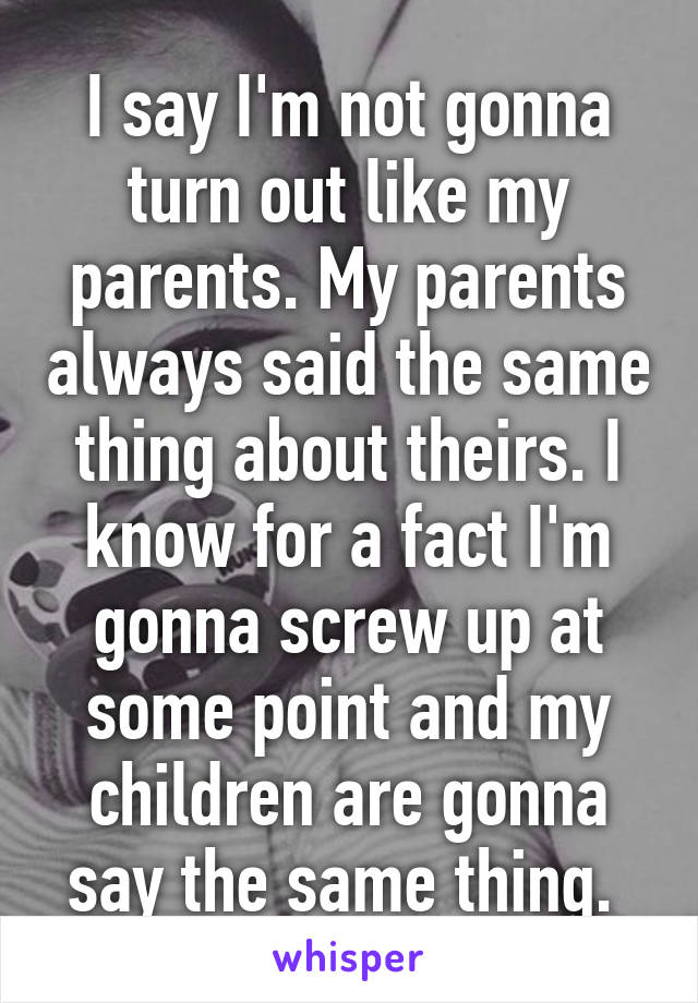 I say I'm not gonna turn out like my parents. My parents always said the same thing about theirs. I know for a fact I'm gonna screw up at some point and my children are gonna say the same thing. 