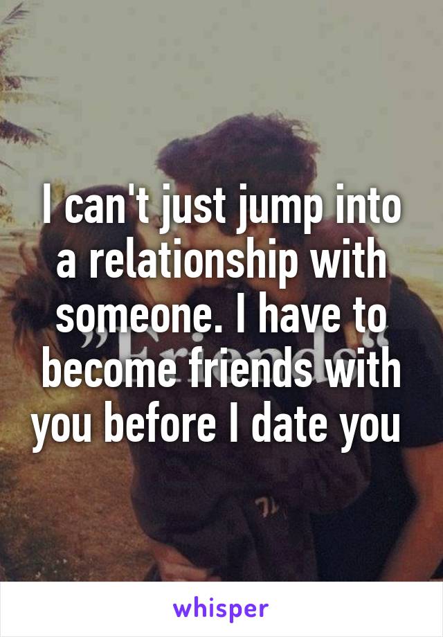 I can't just jump into a relationship with someone. I have to become friends with you before I date you 