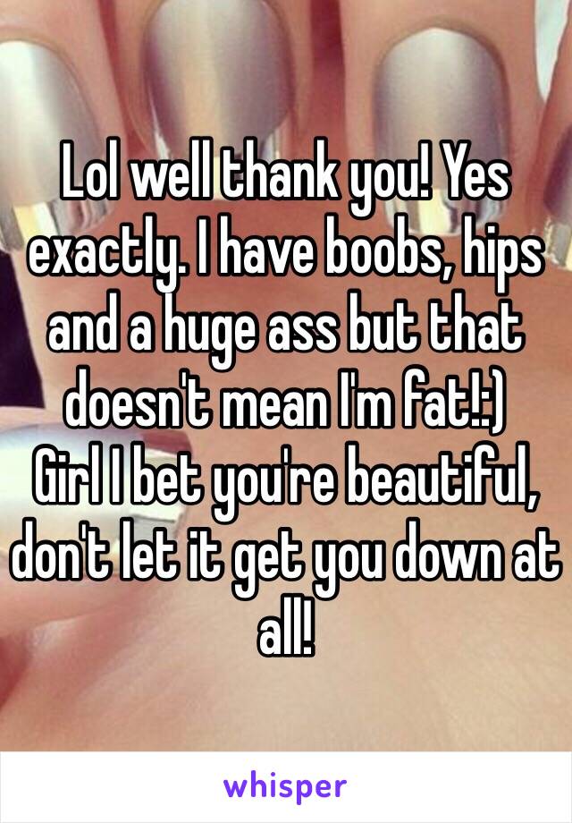 Lol well thank you! Yes exactly. I have boobs, hips and a huge ass but that doesn't mean I'm fat!:) 
Girl I bet you're beautiful, don't let it get you down at all!