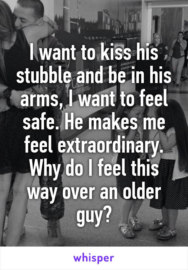 I want to kiss his stubble and be in his arms, I want to feel safe. He makes me feel extraordinary. Why do I feel this way over an older guy?