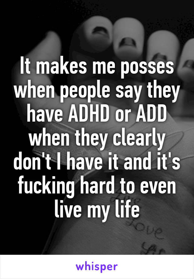 It makes me posses when people say they have ADHD or ADD when they clearly don't I have it and it's fucking hard to even live my life