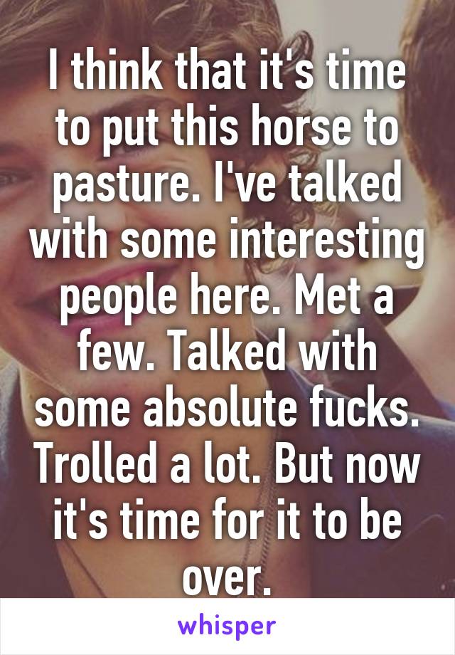 I think that it's time to put this horse to pasture. I've talked with some interesting people here. Met a few. Talked with some absolute fucks. Trolled a lot. But now it's time for it to be over.