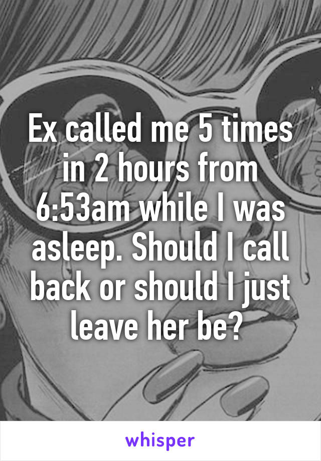 Ex called me 5 times in 2 hours from 6:53am while I was asleep. Should I call back or should I just leave her be? 