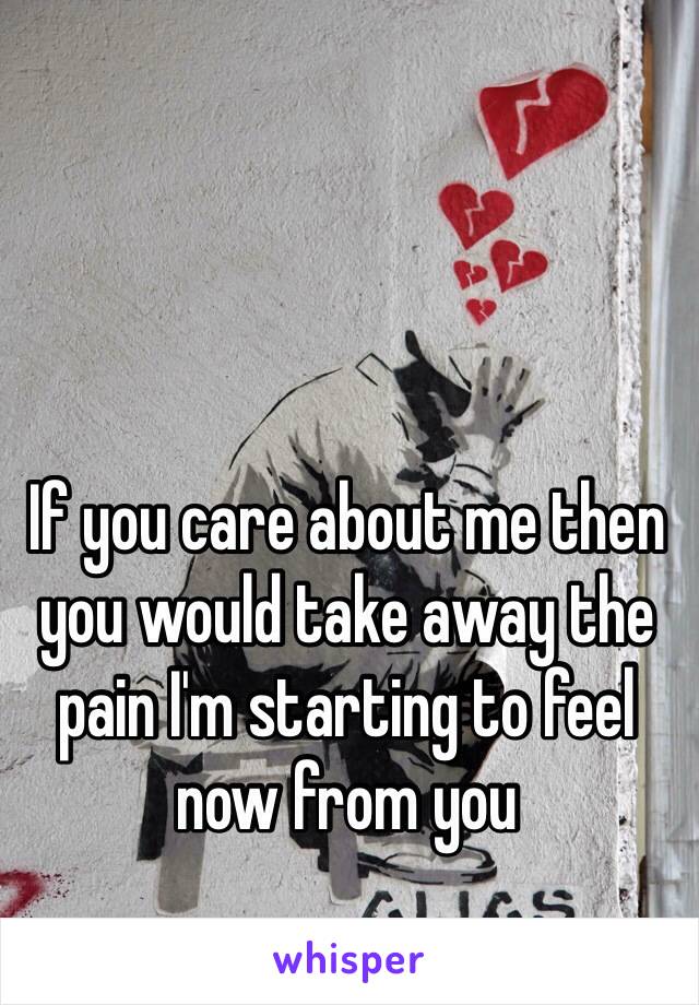 If you care about me then you would take away the pain I'm starting to feel now from you