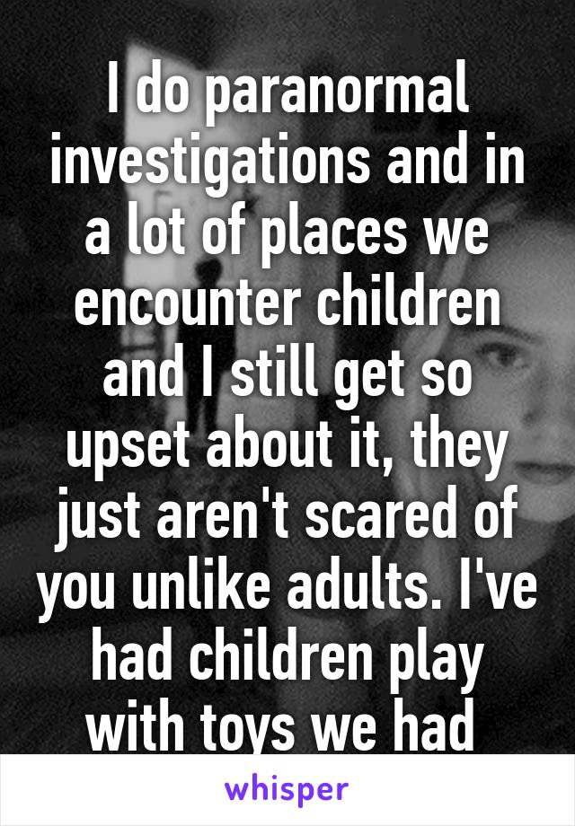 I do paranormal investigations and in a lot of places we encounter children and I still get so upset about it, they just aren't scared of you unlike adults. I've had children play with toys we had 