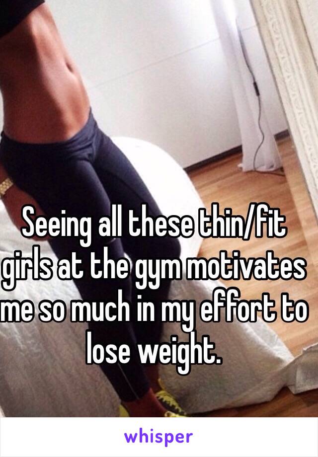 Seeing all these thin/fit girls at the gym motivates me so much in my effort to lose weight.