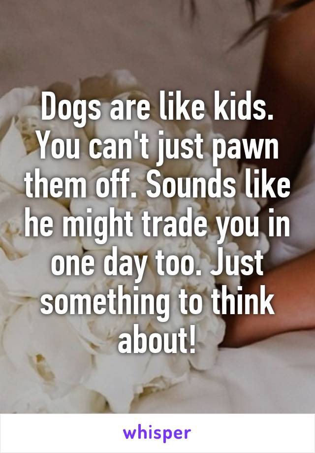 Dogs are like kids. You can't just pawn them off. Sounds like he might trade you in one day too. Just something to think about!