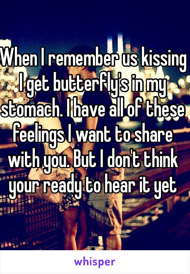 When I remember us kissing I get butterfly's in my stomach. I have all of these feelings I want to share with you. But I don't think your ready to hear it yet