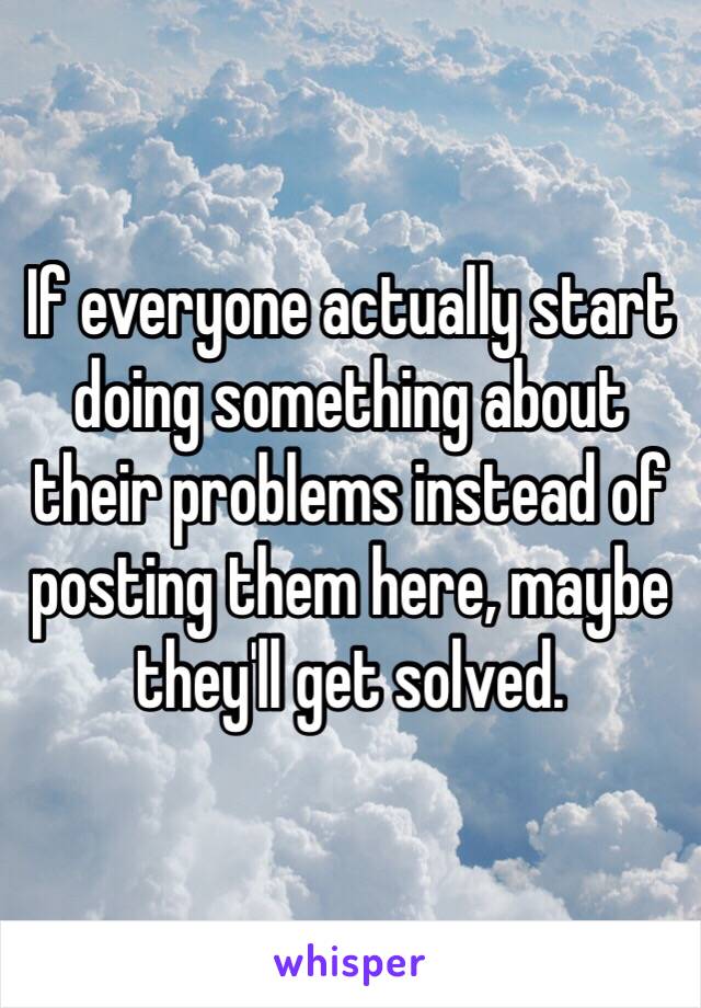 If everyone actually start doing something about their problems instead of posting them here, maybe they'll get solved. 