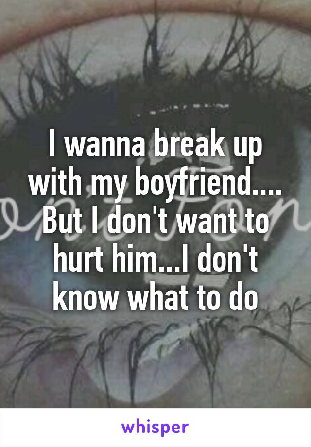 I wanna break up with my boyfriend.... But I don't want to hurt him...I don't know what to do