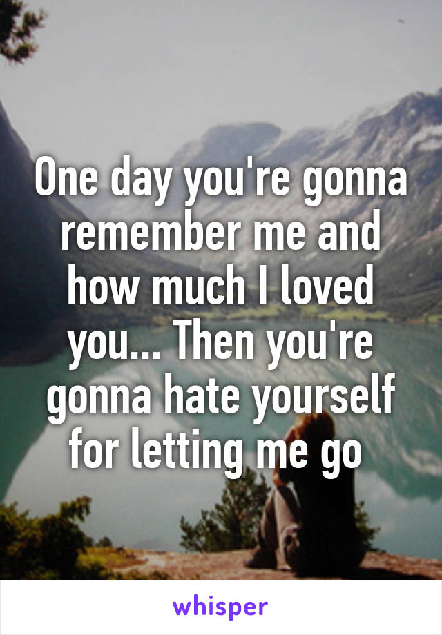 One day you're gonna remember me and how much I loved you... Then you're gonna hate yourself for letting me go 