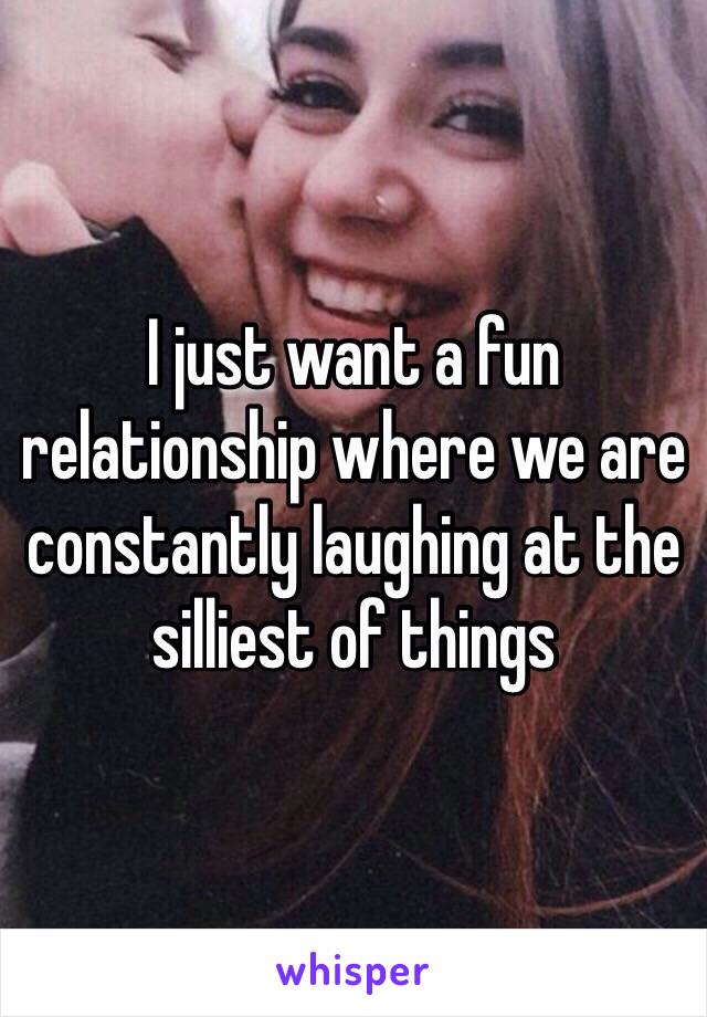 I just want a fun relationship where we are constantly laughing at the silliest of things 