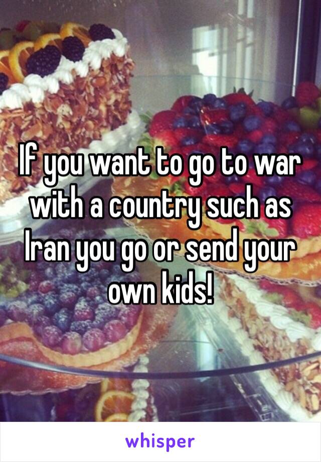 If you want to go to war with a country such as Iran you go or send your own kids!