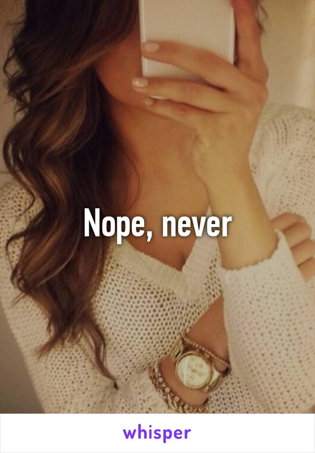 Nope, never