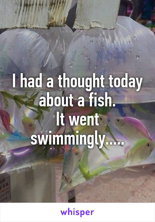 I had a thought today about a fish.
It went swimmingly.....