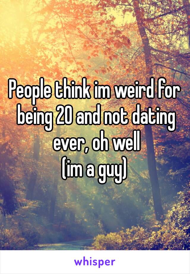 People think im weird for being 20 and not dating ever, oh well
(im a guy)