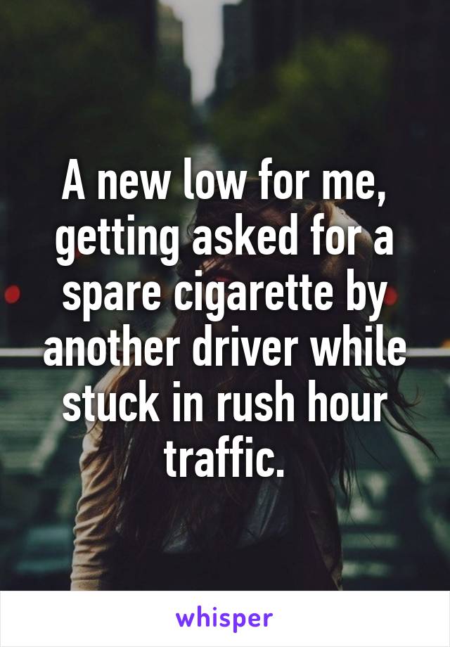 A new low for me, getting asked for a spare cigarette by another driver while stuck in rush hour traffic.