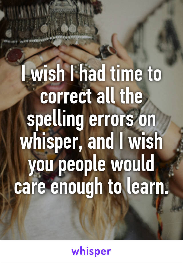 I wish I had time to correct all the spelling errors on whisper, and I wish you people would care enough to learn.