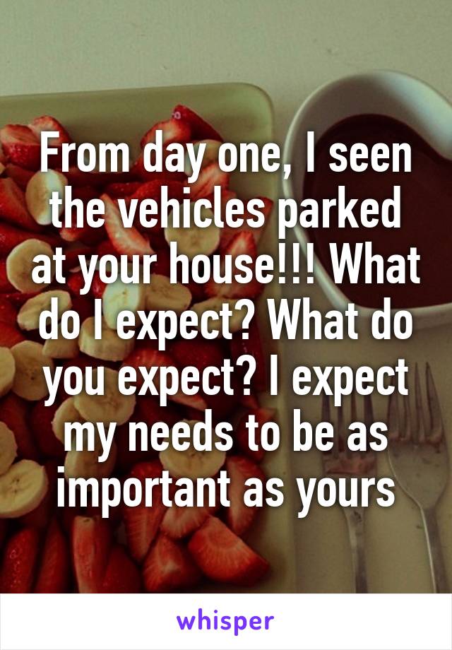 From day one, I seen the vehicles parked at your house!!! What do I expect? What do you expect? I expect my needs to be as important as yours