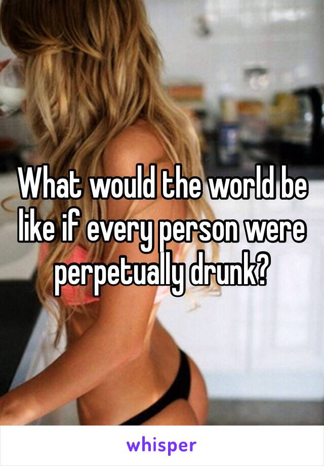 What would the world be like if every person were perpetually drunk?