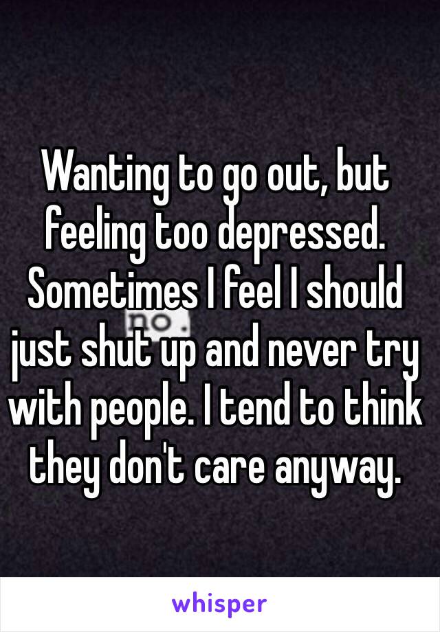 Wanting to go out, but feeling too depressed. 
Sometimes I feel I should just shut up and never try with people. I tend to think they don't care anyway. 