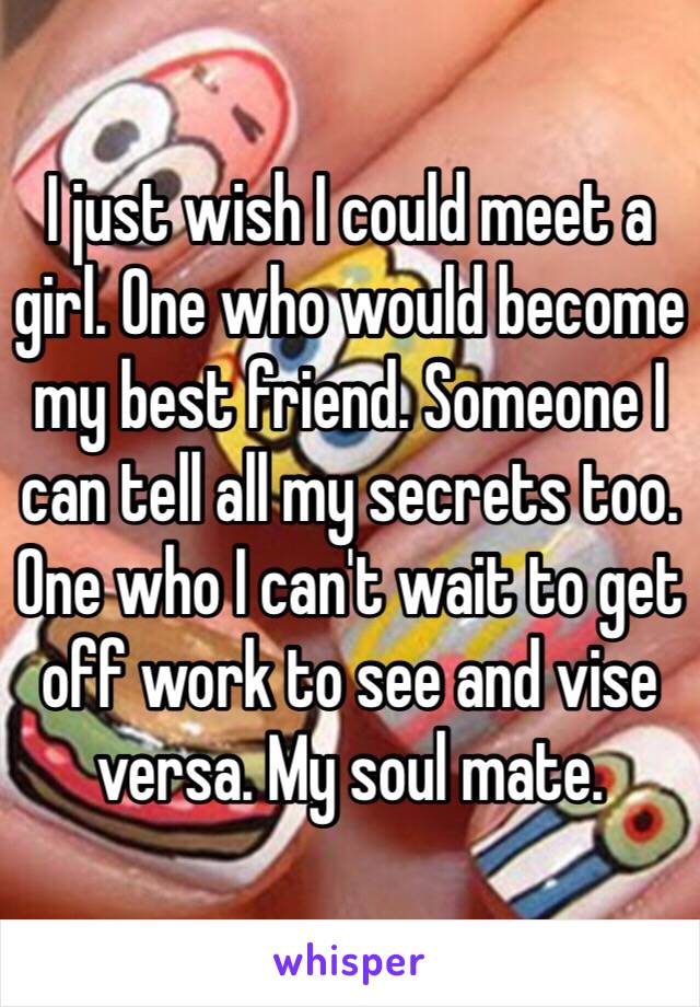 I just wish I could meet a girl. One who would become my best friend. Someone I can tell all my secrets too. One who I can't wait to get off work to see and vise versa. My soul mate. 