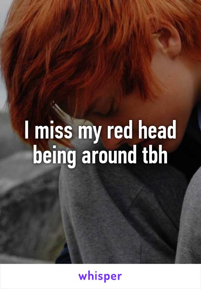 I miss my red head being around tbh