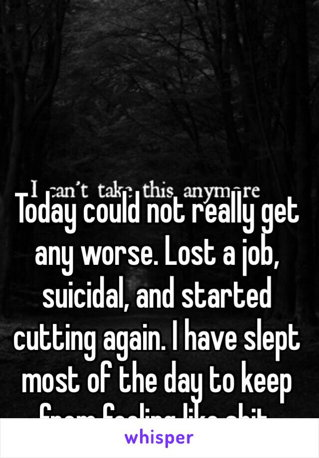 Today could not really get any worse. Lost a job, suicidal, and started cutting again. I have slept most of the day to keep from feeling like shit.