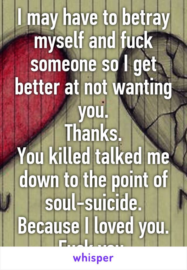 I may have to betray myself and fuck someone so I get better at not wanting you.
Thanks.
You killed talked me down to the point of soul-suicide.
Because I loved you.
Fuck you.