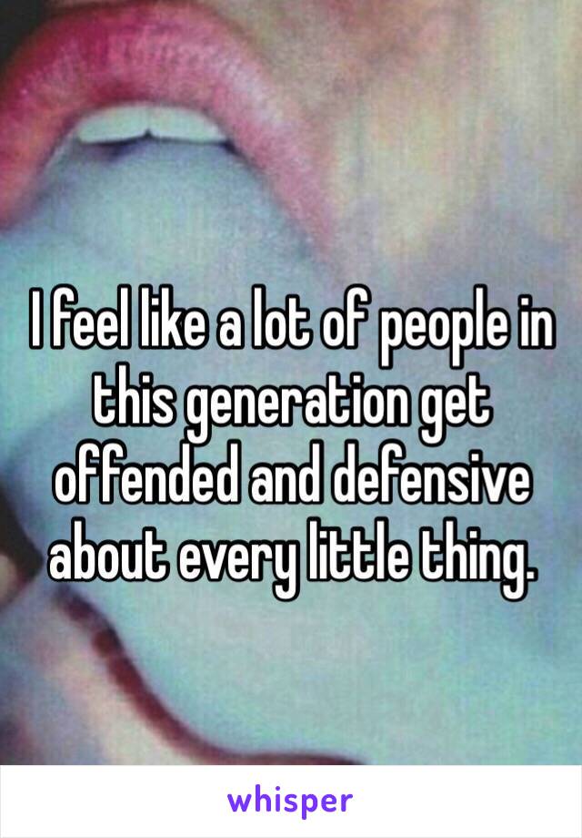 I feel like a lot of people in this generation get offended and defensive about every little thing.