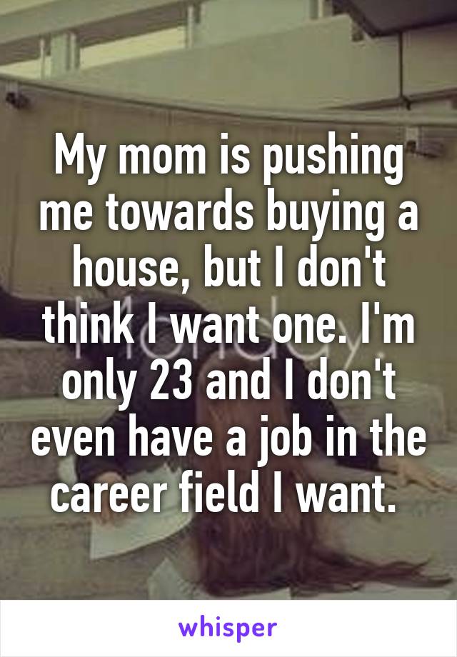 My mom is pushing me towards buying a house, but I don't think I want one. I'm only 23 and I don't even have a job in the career field I want. 