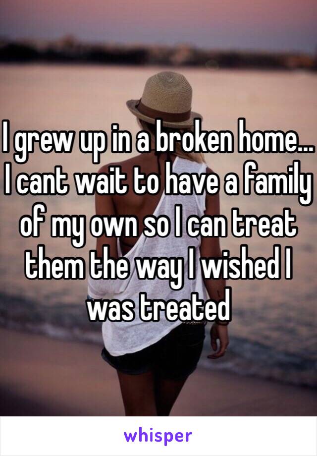 I grew up in a broken home... I cant wait to have a family of my own so I can treat them the way I wished I was treated