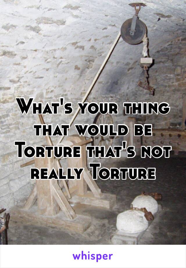 What's your thing that would be Torture that's not really Torture 