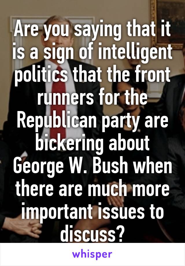 Are you saying that it is a sign of intelligent politics that the front runners for the Republican party are bickering about George W. Bush when there are much more important issues to discuss?