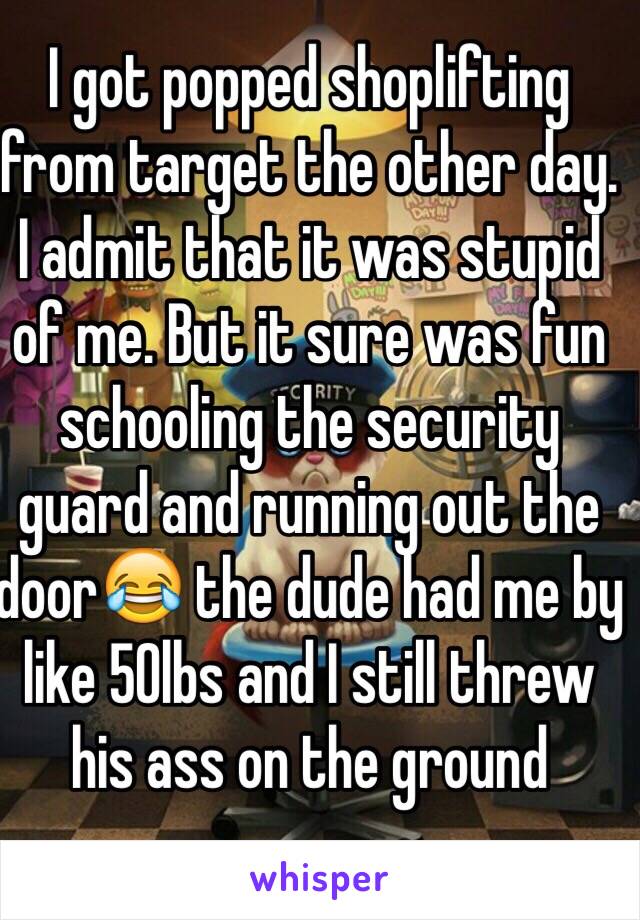 I got popped shoplifting from target the other day. I admit that it was stupid of me. But it sure was fun schooling the security guard and running out the door😂 the dude had me by like 50lbs and I still threw his ass on the ground