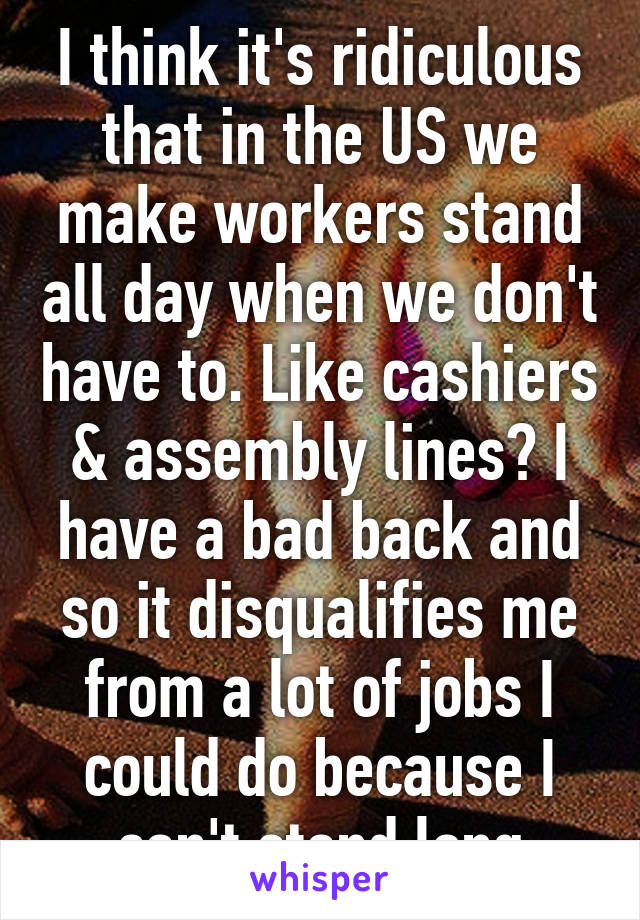 I think it's ridiculous that in the US we make workers stand all day when we don't have to. Like cashiers & assembly lines? I have a bad back and so it disqualifies me from a lot of jobs I could do because I can't stand long