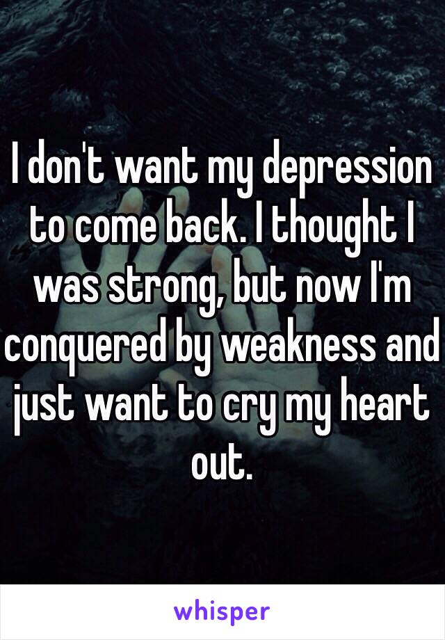 I don't want my depression to come back. I thought I was strong, but now I'm conquered by weakness and just want to cry my heart out. 