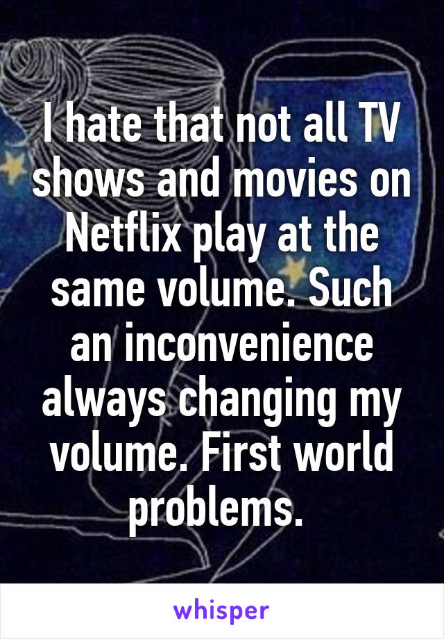 I hate that not all TV shows and movies on Netflix play at the same volume. Such an inconvenience always changing my volume. First world problems. 