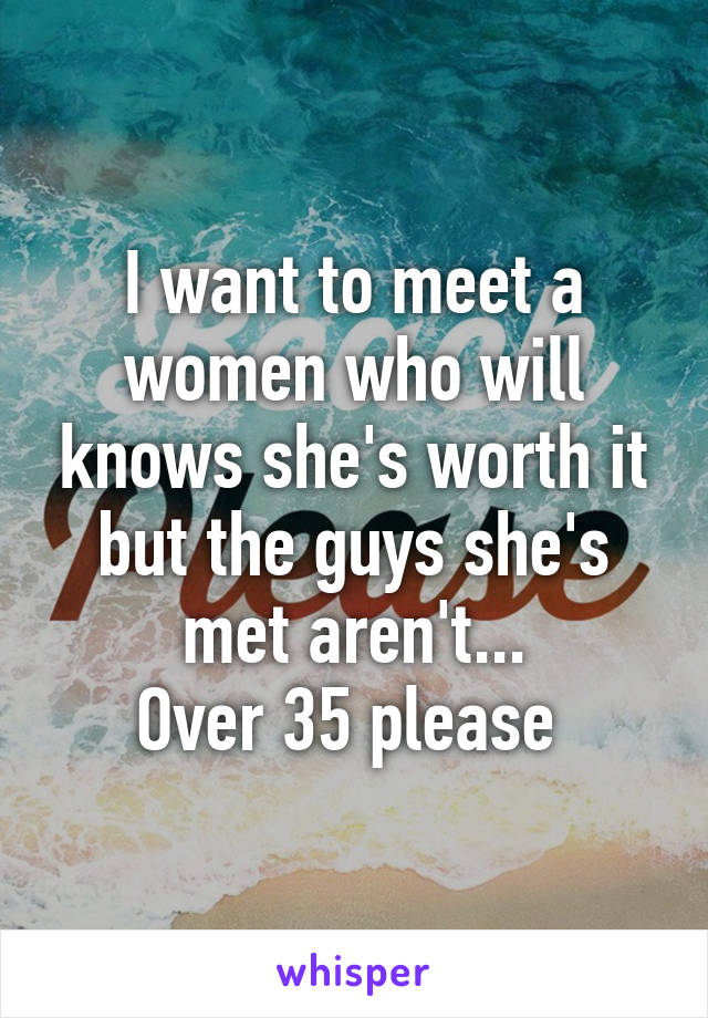 I want to meet a women who will knows she's worth it but the guys she's met aren't...
Over 35 please 