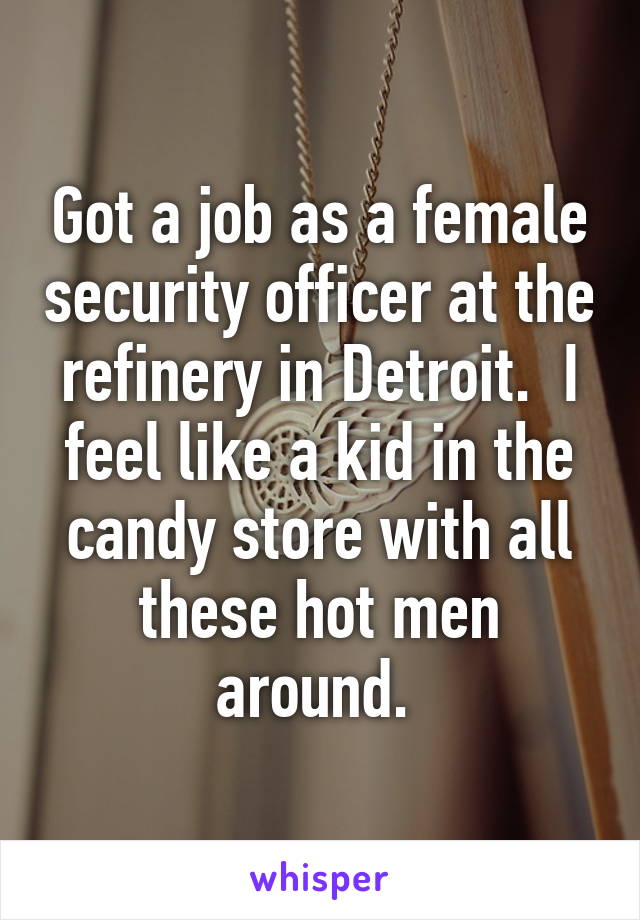 Got a job as a female security officer at the refinery in Detroit.  I feel like a kid in the candy store with all these hot men around. 