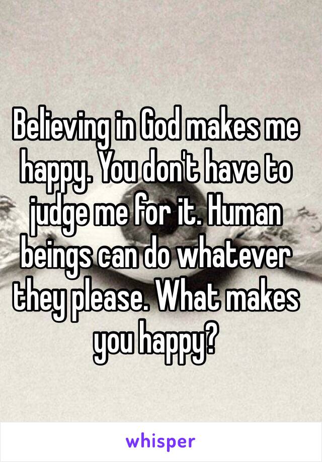 Believing in God makes me happy. You don't have to judge me for it. Human beings can do whatever they please. What makes you happy?