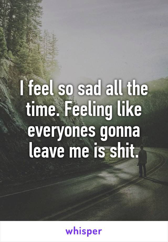 I feel so sad all the time. Feeling like everyones gonna leave me is shit.