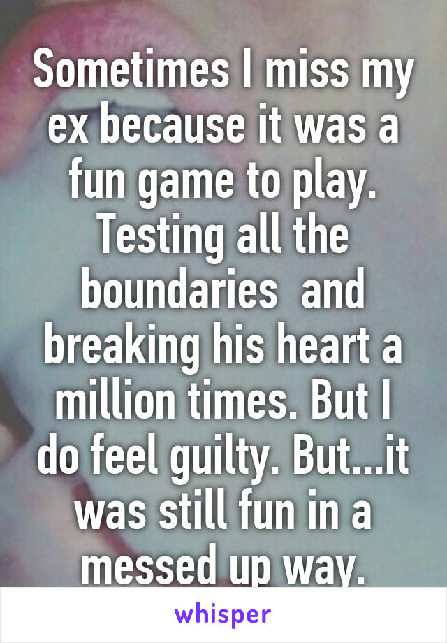 Sometimes I miss my ex because it was a fun game to play. Testing all the boundaries  and breaking his heart a million times. But I do feel guilty. But...it was still fun in a messed up way.